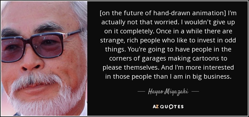 [on the future of hand-drawn animation] I'm actually not that worried. I wouldn't give up on it completely. Once in a while there are strange, rich people who like to invest in odd things. You're going to have people in the corners of garages making cartoons to please themselves. And I'm more interested in those people than I am in big business. - Hayao Miyazaki