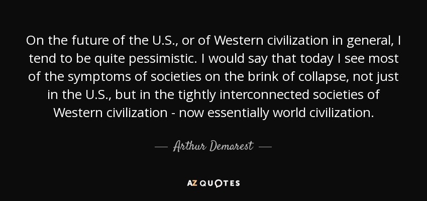 On the future of the U.S., or of Western civilization in general, I tend to be quite pessimistic. I would say that today I see most of the symptoms of societies on the brink of collapse, not just in the U.S., but in the tightly interconnected societies of Western civilization - now essentially world civilization. - Arthur Demarest