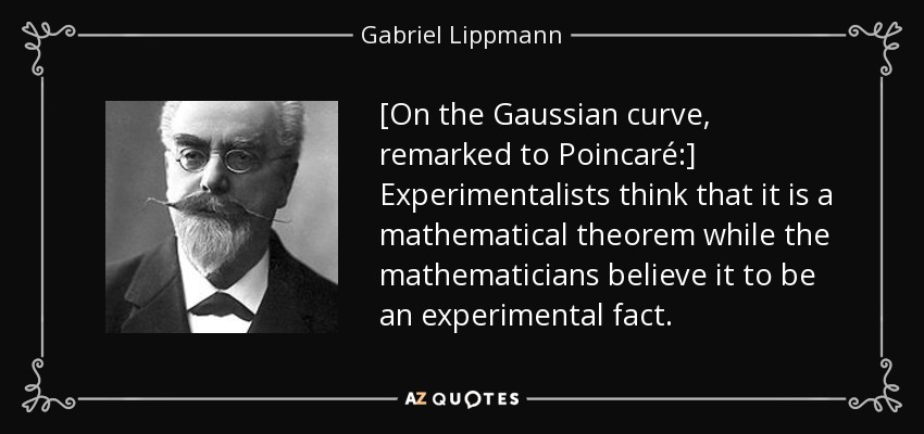 [On the Gaussian curve, remarked to Poincaré:] Experimentalists think that it is a mathematical theorem while the mathematicians believe it to be an experimental fact. - Gabriel Lippmann