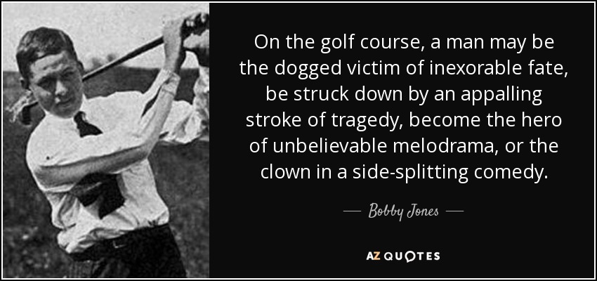 On the golf course, a man may be the dogged victim of inexorable fate, be struck down by an appalling stroke of tragedy, become the hero of unbelievable melodrama, or the clown in a side-splitting comedy. - Bobby Jones