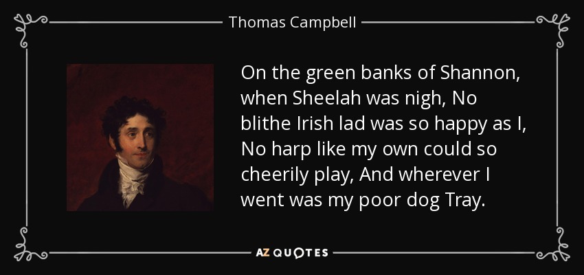 On the green banks of Shannon, when Sheelah was nigh, No blithe Irish lad was so happy as I, No harp like my own could so cheerily play, And wherever I went was my poor dog Tray. - Thomas Campbell