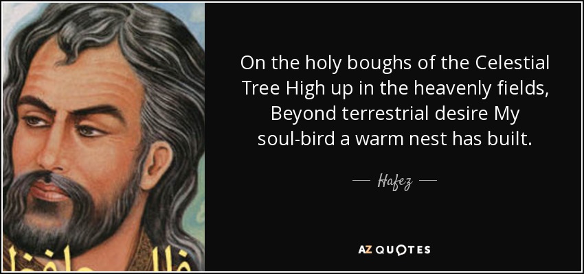 On the holy boughs of the Celestial Tree High up in the heavenly fields, Beyond terrestrial desire My soul-bird a warm nest has built. - Hafez