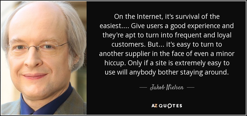 On the Internet, it's survival of the easiest.... Give users a good experience and they're apt to turn into frequent and loyal customers. But ... it's easy to turn to another supplier in the face of even a minor hiccup. Only if a site is extremely easy to use will anybody bother staying around. - Jakob Nielsen