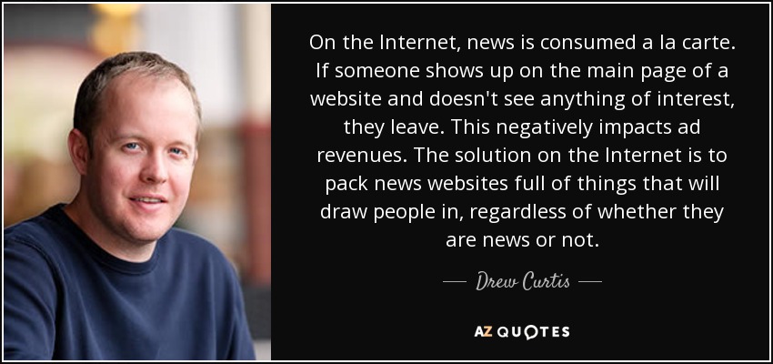 On the Internet, news is consumed a la carte. If someone shows up on the main page of a website and doesn't see anything of interest, they leave. This negatively impacts ad revenues. The solution on the Internet is to pack news websites full of things that will draw people in, regardless of whether they are news or not. - Drew Curtis