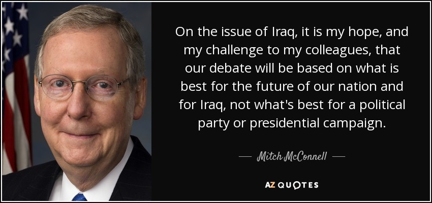 On the issue of Iraq, it is my hope, and my challenge to my colleagues, that our debate will be based on what is best for the future of our nation and for Iraq, not what's best for a political party or presidential campaign. - Mitch McConnell