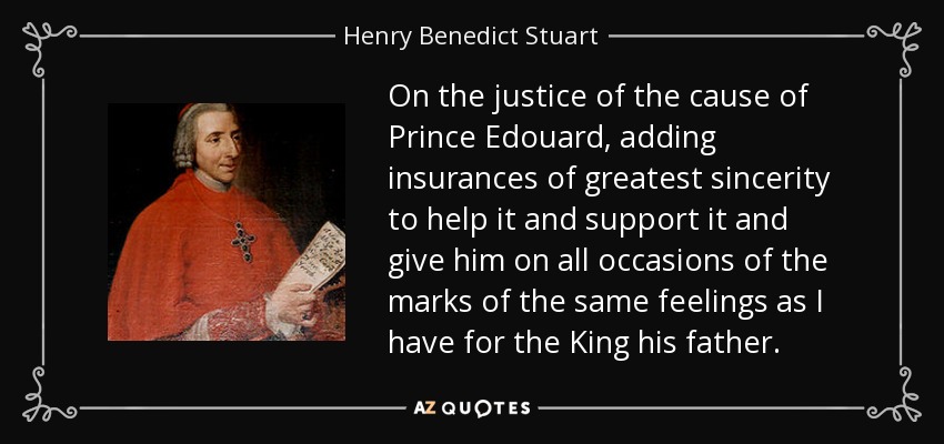 On the justice of the cause of Prince Edouard, adding insurances of greatest sincerity to help it and support it and give him on all occasions of the marks of the same feelings as I have for the King his father. - Henry Benedict Stuart