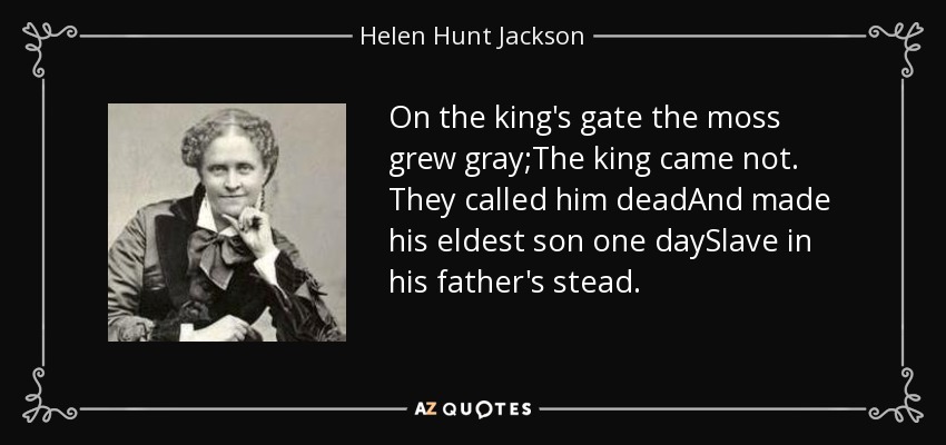 On the king's gate the moss grew gray;The king came not. They called him deadAnd made his eldest son one daySlave in his father's stead. - Helen Hunt Jackson
