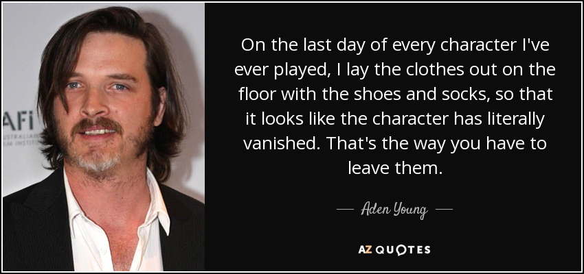 On the last day of every character I've ever played, I lay the clothes out on the floor with the shoes and socks, so that it looks like the character has literally vanished. That's the way you have to leave them. - Aden Young