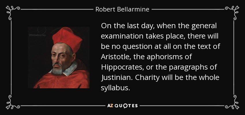 On the last day, when the general examination takes place, there will be no question at all on the text of Aristotle, the aphorisms of Hippocrates, or the paragraphs of Justinian. Charity will be the whole syllabus. - Robert Bellarmine