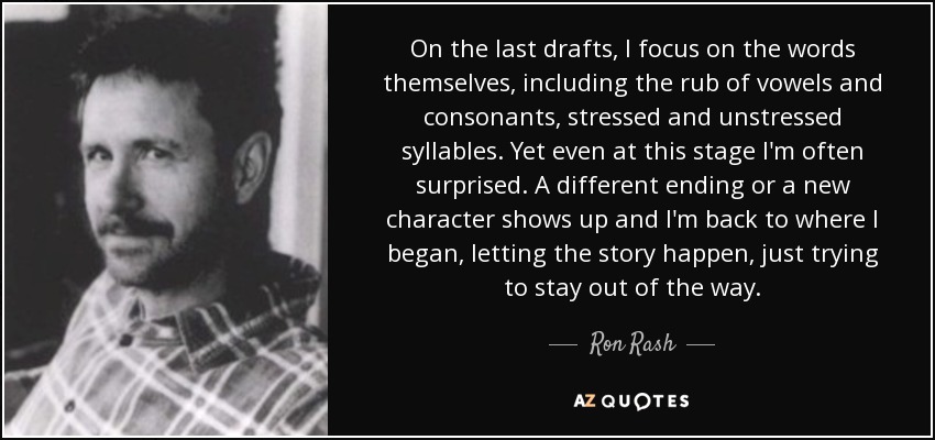 On the last drafts, I focus on the words themselves, including the rub of vowels and consonants, stressed and unstressed syllables. Yet even at this stage I'm often surprised. A different ending or a new character shows up and I'm back to where I began, letting the story happen, just trying to stay out of the way. - Ron Rash