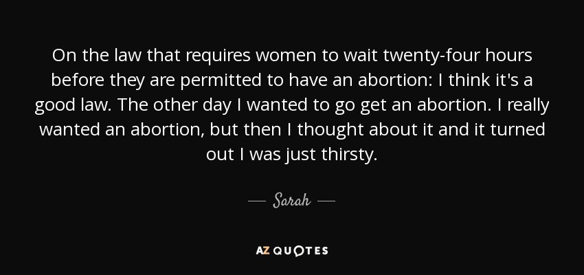 On the law that requires women to wait twenty-four hours before they are permitted to have an abortion: I think it's a good law. The other day I wanted to go get an abortion. I really wanted an abortion, but then I thought about it and it turned out I was just thirsty. - Sarah