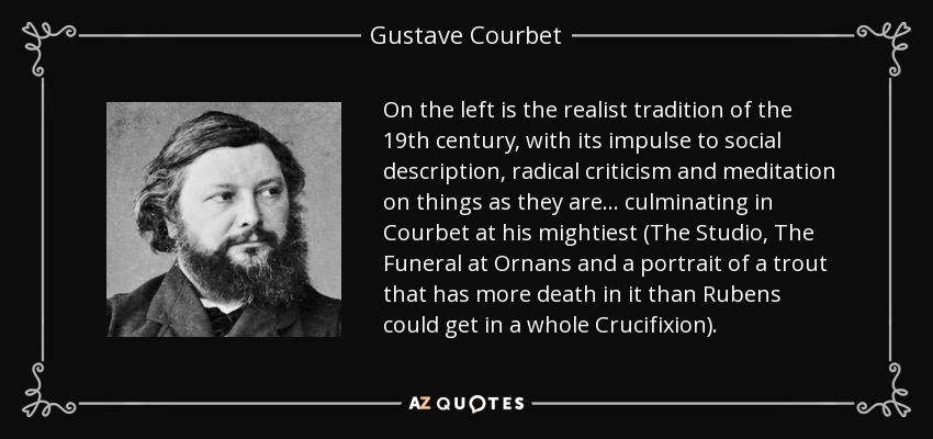 On the left is the realist tradition of the 19th century, with its impulse to social description, radical criticism and meditation on things as they are... culminating in Courbet at his mightiest (The Studio, The Funeral at Ornans and a portrait of a trout that has more death in it than Rubens could get in a whole Crucifixion). - Gustave Courbet