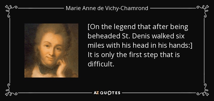 [On the legend that after being beheaded St. Denis walked six miles with his head in his hands:] It is only the first step that is difficult. - Marie Anne de Vichy-Chamrond, marquise du Deffand