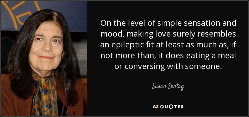 On the level of simple sensation and mood, making love surely resembles an epileptic fit at least as much as, if not more than, it does eating a meal or conversing with someone. - Susan Sontag