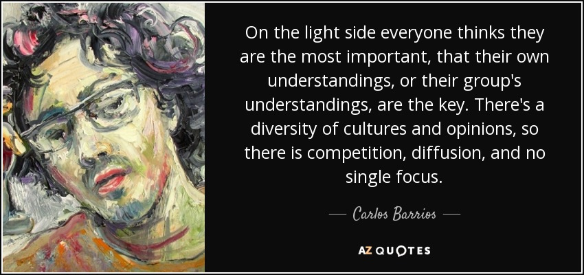 On the light side everyone thinks they are the most important, that their own understandings, or their group's understandings, are the key. There's a diversity of cultures and opinions, so there is competition, diffusion, and no single focus. - Carlos Barrios