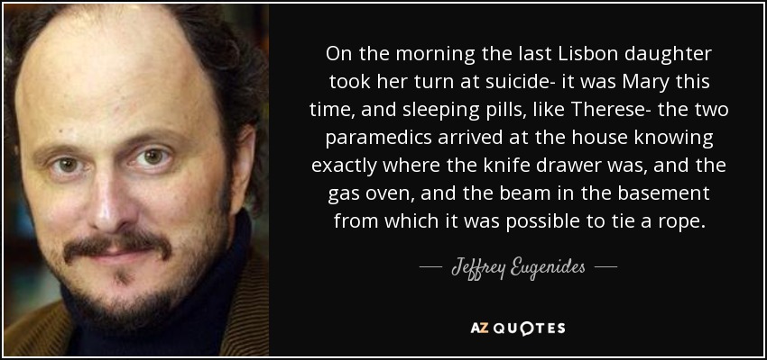 On the morning the last Lisbon daughter took her turn at suicide- it was Mary this time, and sleeping pills, like Therese- the two paramedics arrived at the house knowing exactly where the knife drawer was, and the gas oven, and the beam in the basement from which it was possible to tie a rope. - Jeffrey Eugenides