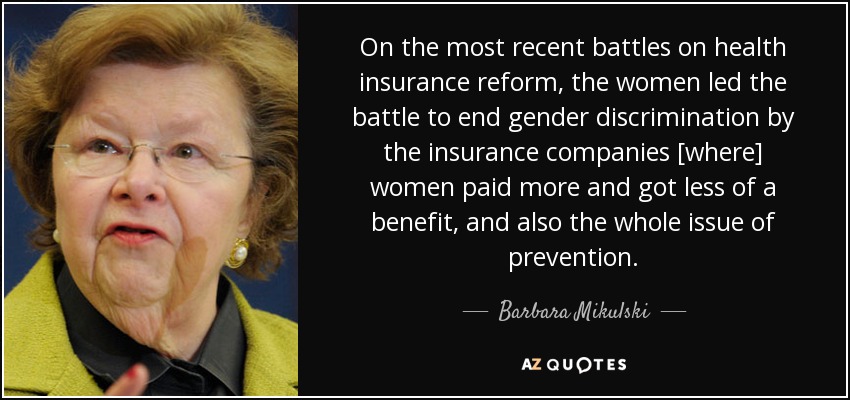 On the most recent battles on health insurance reform, the women led the battle to end gender discrimination by the insurance companies [where] women paid more and got less of a benefit, and also the whole issue of prevention. - Barbara Mikulski