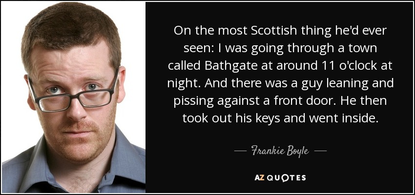 On the most Scottish thing he'd ever seen: I was going through a town called Bathgate at around 11 o'clock at night. And there was a guy leaning and pissing against a front door. He then took out his keys and went inside. - Frankie Boyle