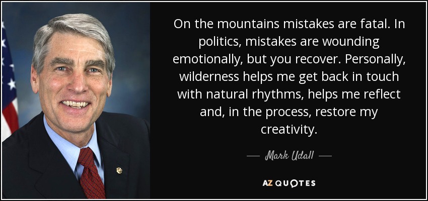 On the mountains mistakes are fatal. In politics, mistakes are wounding emotionally, but you recover. Personally, wilderness helps me get back in touch with natural rhythms, helps me reflect and, in the process, restore my creativity. - Mark Udall
