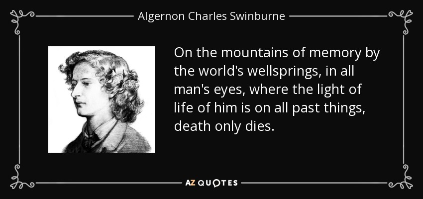 On the mountains of memory by the world's wellsprings, in all man's eyes, where the light of life of him is on all past things, death only dies. - Algernon Charles Swinburne