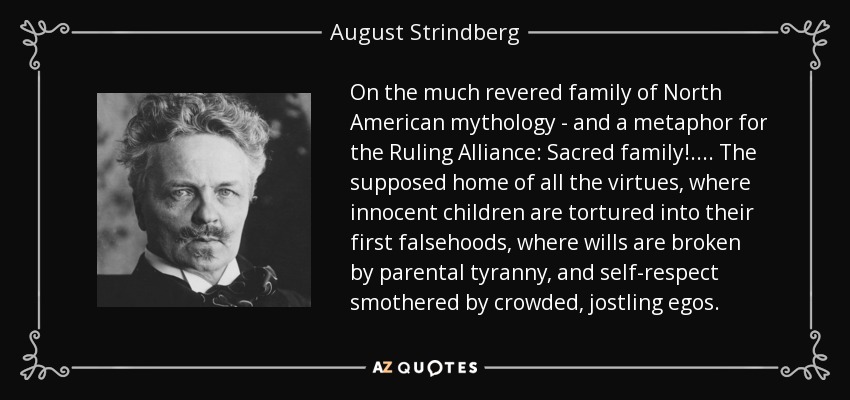 On the much revered family of North American mythology - and a metaphor for the Ruling Alliance: Sacred family! .... The supposed home of all the virtues, where innocent children are tortured into their first falsehoods, where wills are broken by parental tyranny, and self-respect smothered by crowded, jostling egos. - August Strindberg