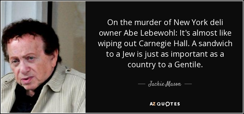 On the murder of New York deli owner Abe Lebewohl: It's almost like wiping out Carnegie Hall. A sandwich to a Jew is just as important as a country to a Gentile. - Jackie Mason