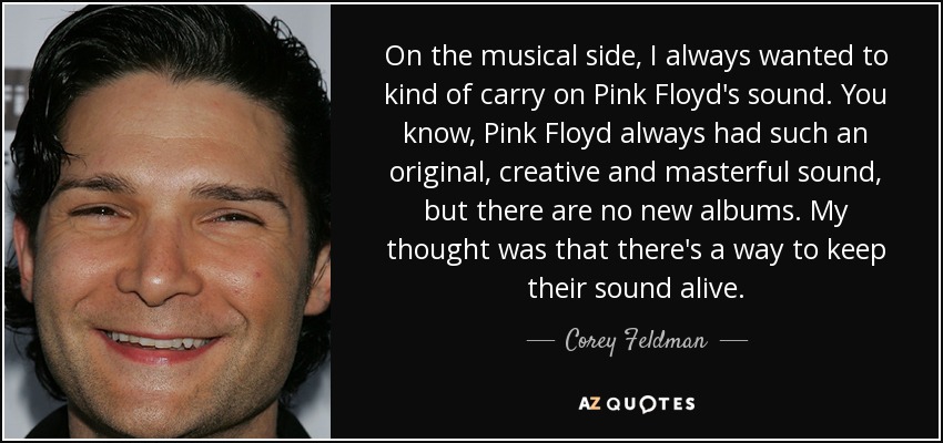 On the musical side, I always wanted to kind of carry on Pink Floyd's sound. You know, Pink Floyd always had such an original, creative and masterful sound, but there are no new albums. My thought was that there's a way to keep their sound alive. - Corey Feldman