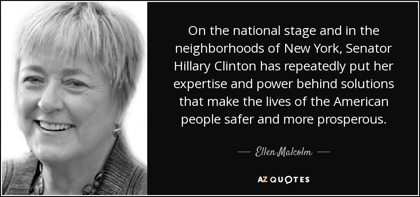 On the national stage and in the neighborhoods of New York, Senator Hillary Clinton has repeatedly put her expertise and power behind solutions that make the lives of the American people safer and more prosperous. - Ellen Malcolm