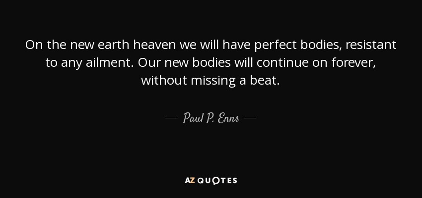 On the new earth heaven we will have perfect bodies, resistant to any ailment. Our new bodies will continue on forever, without missing a beat. - Paul P. Enns