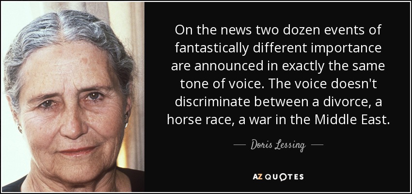 On the news two dozen events of fantastically different importance are announced in exactly the same tone of voice. The voice doesn't discriminate between a divorce, a horse race, a war in the Middle East. - Doris Lessing