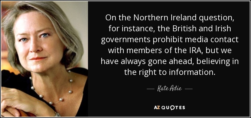 On the Northern Ireland question, for instance, the British and Irish governments prohibit media contact with members of the IRA, but we have always gone ahead, believing in the right to information. - Kate Adie