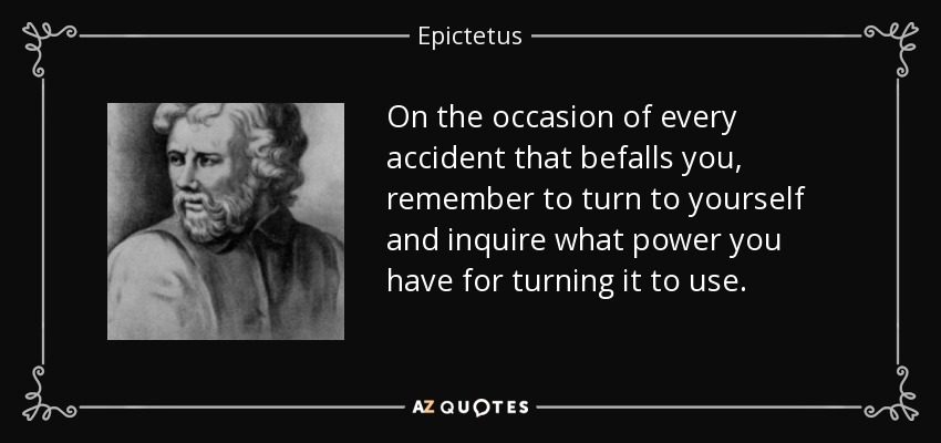 On the occasion of every accident that befalls you, remember to turn to yourself and inquire what power you have for turning it to use. - Epictetus