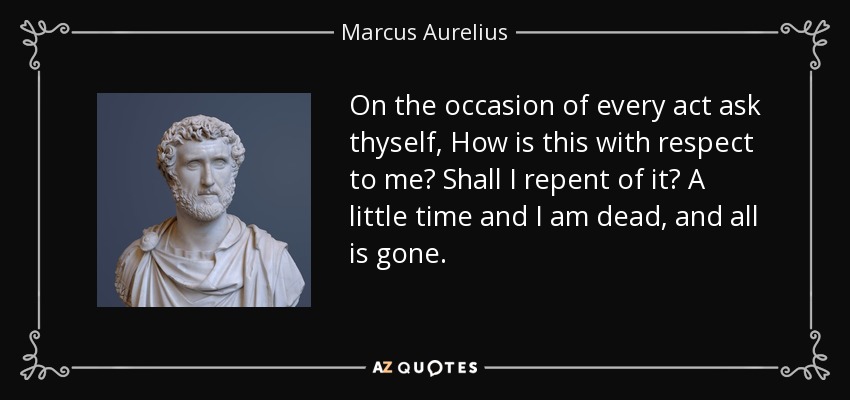 On the occasion of every act ask thyself, How is this with respect to me? Shall I repent of it? A little time and I am dead, and all is gone. - Marcus Aurelius