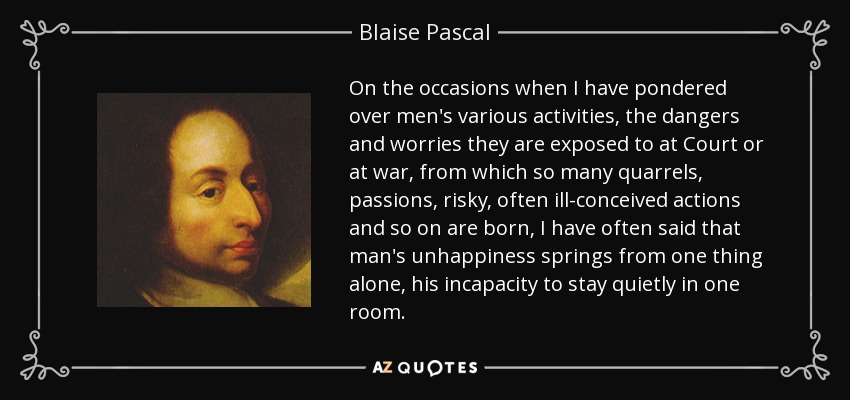 On the occasions when I have pondered over men's various activities, the dangers and worries they are exposed to at Court or at war, from which so many quarrels, passions, risky, often ill-conceived actions and so on are born, I have often said that man's unhappiness springs from one thing alone, his incapacity to stay quietly in one room. - Blaise Pascal