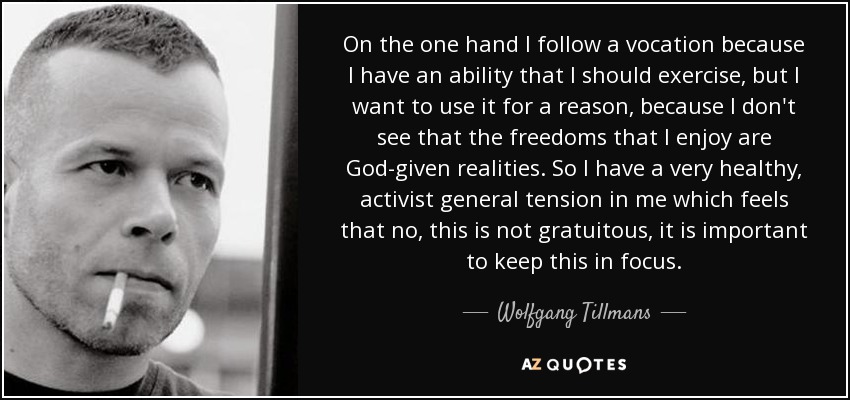 On the one hand I follow a vocation because I have an ability that I should exercise, but I want to use it for a reason, because I don't see that the freedoms that I enjoy are God-given realities. So I have a very healthy, activist general tension in me which feels that no, this is not gratuitous, it is important to keep this in focus. - Wolfgang Tillmans