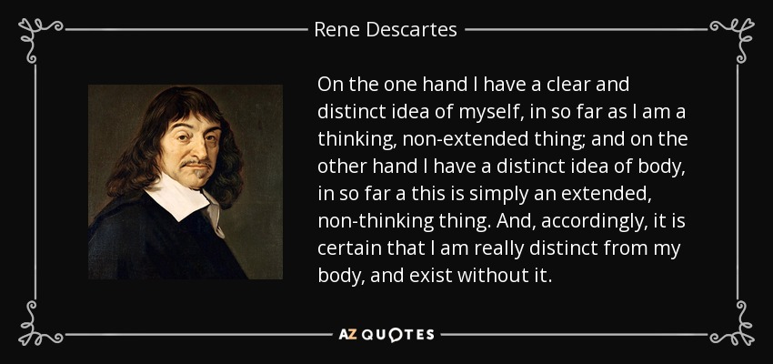 On the one hand I have a clear and distinct idea of myself, in so far as I am a thinking, non-extended thing; and on the other hand I have a distinct idea of body, in so far a this is simply an extended, non-thinking thing. And, accordingly, it is certain that I am really distinct from my body, and exist without it. - Rene Descartes