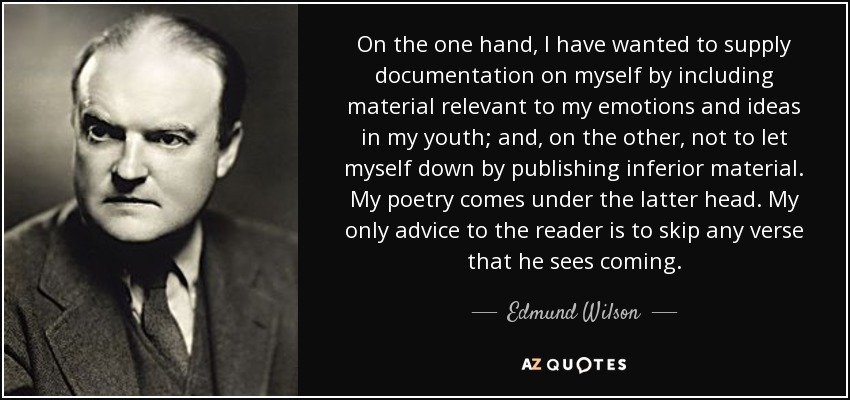 On the one hand, I have wanted to supply documentation on myself by including material relevant to my emotions and ideas in my youth; and, on the other, not to let myself down by publishing inferior material. My poetry comes under the latter head. My only advice to the reader is to skip any verse that he sees coming. - Edmund Wilson