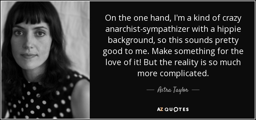 On the one hand, I'm a kind of crazy anarchist-sympathizer with a hippie background, so this sounds pretty good to me. Make something for the love of it! But the reality is so much more complicated. - Astra Taylor