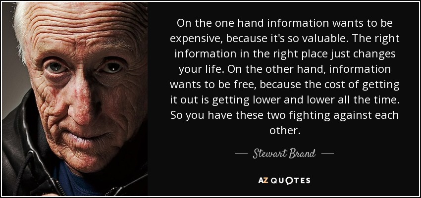 On the one hand information wants to be expensive, because it's so valuable. The right information in the right place just changes your life. On the other hand, information wants to be free, because the cost of getting it out is getting lower and lower all the time. So you have these two fighting against each other. - Stewart Brand