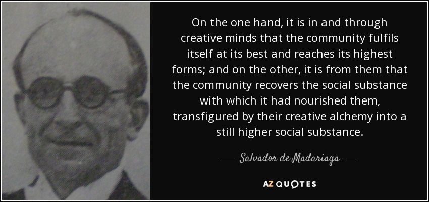 On the one hand, it is in and through creative minds that the community fulfils itself at its best and reaches its highest forms; and on the other, it is from them that the community recovers the social substance with which it had nourished them, transfigured by their creative alchemy into a still higher social substance. - Salvador de Madariaga
