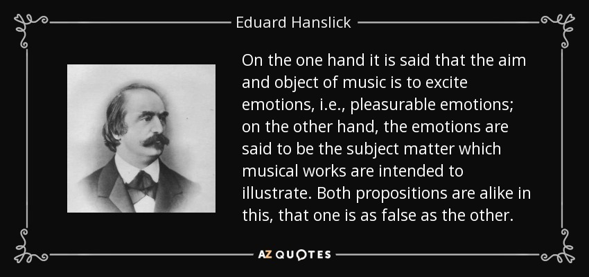 On the one hand it is said that the aim and object of music is to excite emotions, i.e., pleasurable emotions; on the other hand, the emotions are said to be the subject matter which musical works are intended to illustrate. Both propositions are alike in this, that one is as false as the other. - Eduard Hanslick