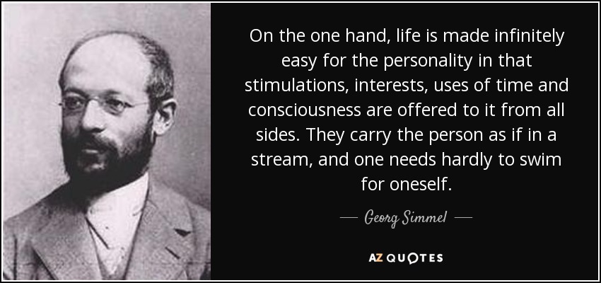 On the one hand, life is made infinitely easy for the personality in that stimulations, interests, uses of time and consciousness are offered to it from all sides. They carry the person as if in a stream, and one needs hardly to swim for oneself. - Georg Simmel