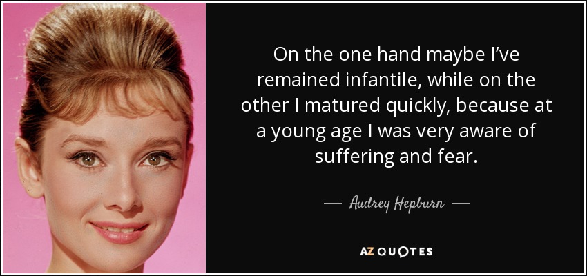 On the one hand maybe I’ve remained infantile, while on the other I matured quickly, because at a young age I was very aware of suffering and fear. - Audrey Hepburn