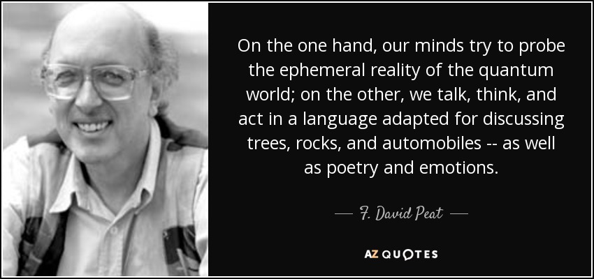 On the one hand, our minds try to probe the ephemeral reality of the quantum world; on the other, we talk, think, and act in a language adapted for discussing trees, rocks, and automobiles -- as well as poetry and emotions. - F. David Peat