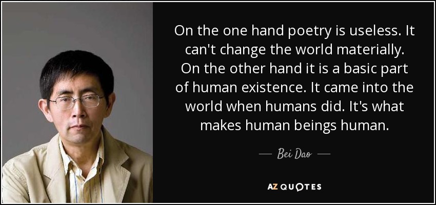 On the one hand poetry is useless. It can't change the world materially. On the other hand it is a basic part of human existence. It came into the world when humans did. It's what makes human beings human. - Bei Dao