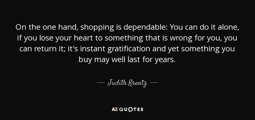 On the one hand, shopping is dependable: You can do it alone, if you lose your heart to something that is wrong for you, you can return it; it's instant gratification and yet something you buy may well last for years. - Judith Krantz
