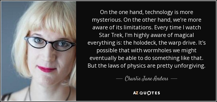 On the one hand, technology is more mysterious. On the other hand, we're more aware of its limitations. Every time I watch Star Trek, I'm highly aware of magical everything is: the holodeck, the warp drive. It's possible that with wormholes we might eventually be able to do something like that. But the laws of physics are pretty unforgiving. - Charlie Jane Anders