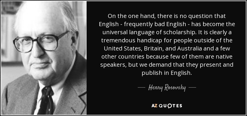 On the one hand, there is no question that English - frequently bad English - has become the universal language of scholarship. It is clearly a tremendous handicap for people outside of the United States, Britain, and Australia and a few other countries because few of them are native speakers, but we demand that they present and publish in English. - Henry Rosovsky