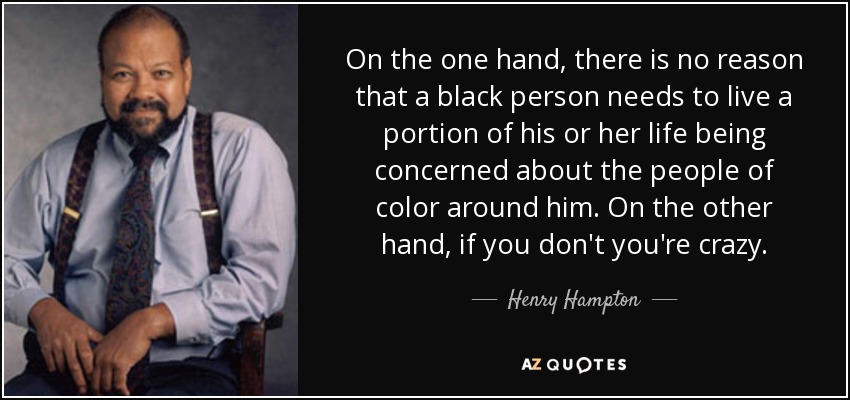 On the one hand, there is no reason that a black person needs to live a portion of his or her life being concerned about the people of color around him. On the other hand, if you don't you're crazy. - Henry Hampton