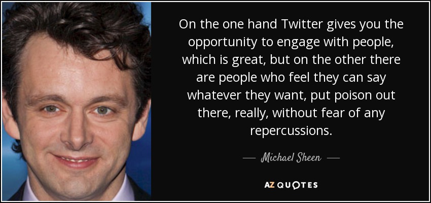 On the one hand Twitter gives you the opportunity to engage with people, which is great, but on the other there are people who feel they can say whatever they want, put poison out there, really, without fear of any repercussions. - Michael Sheen